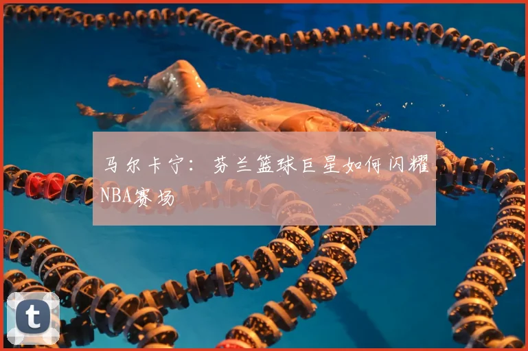 马尔卡宁：芬兰篮球巨星如何闪耀NBA赛场