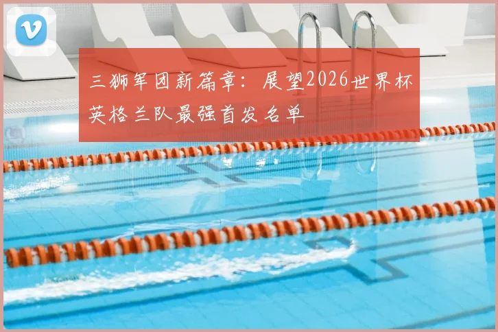 三狮军团新篇章：展望2026世界杯英格兰队最强首发名单