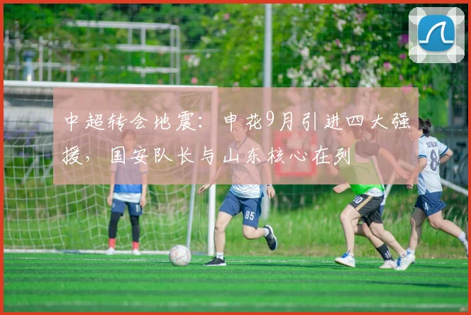 中超转会地震:申花9月引进四大强援,国安队长与山东核心在列