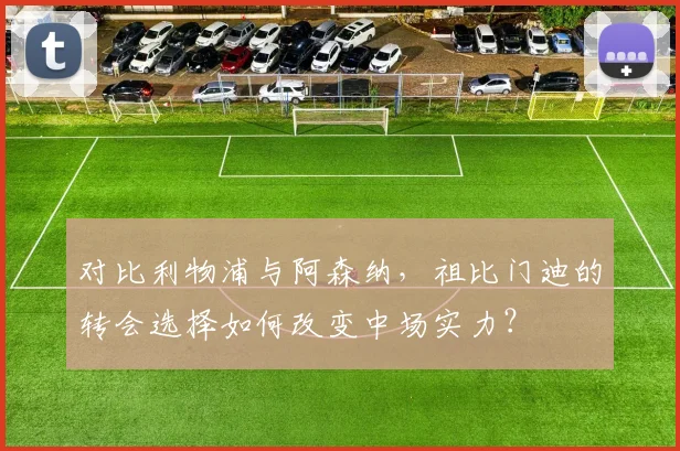 对比利物浦与阿森纳，祖比门迪的转会选择如何改变中场实力？