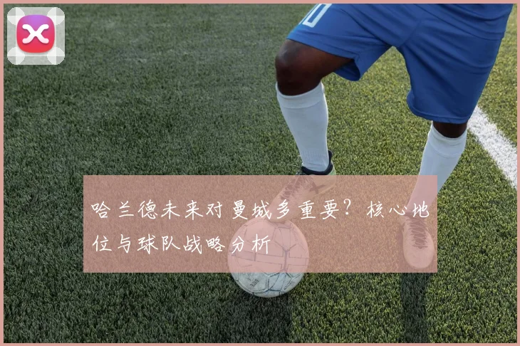 哈兰德未来对曼城多重要？核心地位与球队战略分析