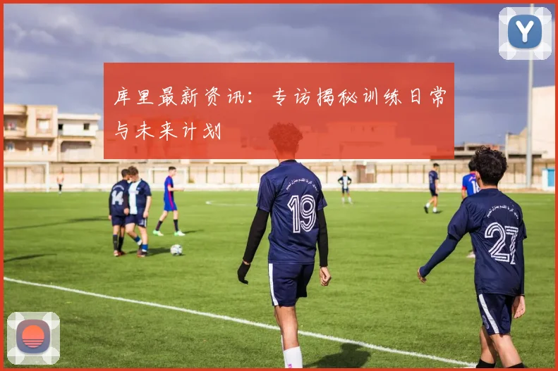 库里最新资讯:专访揭秘训练日常与未来计划