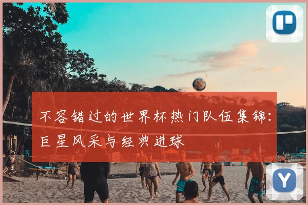 不容错过的世界杯热门队伍集锦：巨星风采与经典进球