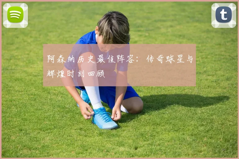 阿森纳历史最佳阵容:传奇球星与辉煌时刻回顾