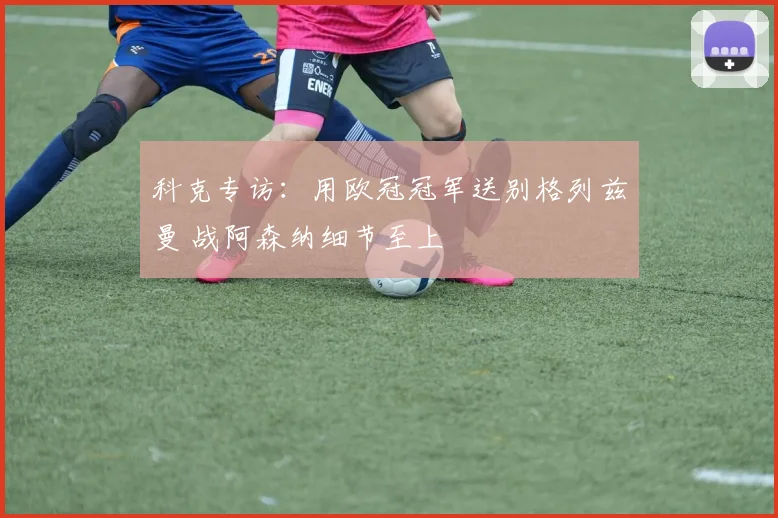 科克专访:用欧冠冠军送别格列兹曼 战阿森纳细节至上