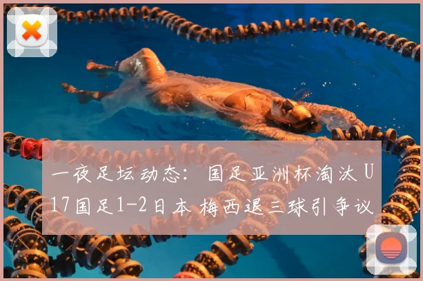 一夜足坛动态:国足亚洲杯淘汰 U17国足1-2日本 梅西退三球引争议