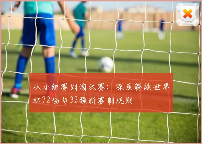 从小组赛到淘汰赛:深度解读世界杯72场与32强新赛制规则