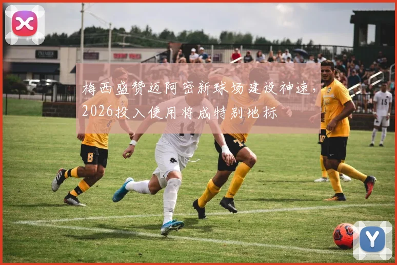 梅西盛赞迈阿密新球场建设神速,2026投入使用将成特别地标