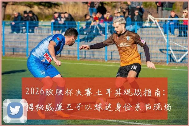 2026欧联杯决赛土耳其观战指南：揭秘威廉王子以球迷身份亲临现场的背后故事与王室足球情结