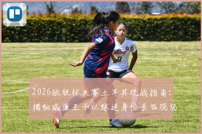 2026欧联杯决赛土耳其观战指南：揭秘威廉王子以球迷身份亲临现场的背后故事与王室足球情结