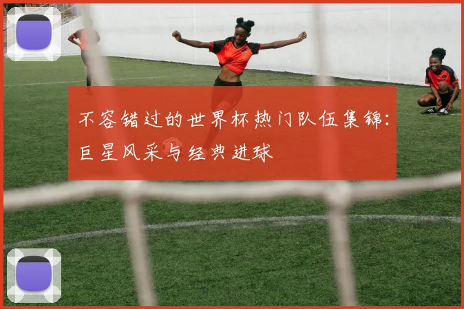不容错过的世界杯热门队伍集锦：巨星风采与经典进球