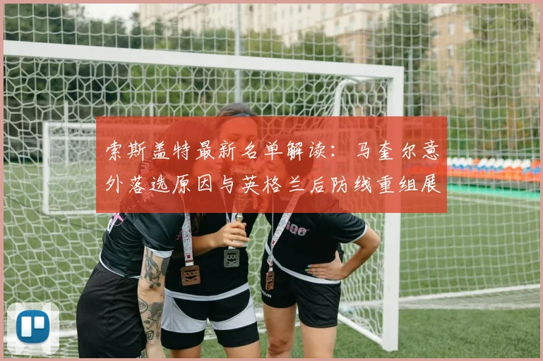 索斯盖特最新名单解读：马奎尔意外落选原因与英格兰后防线重组展望