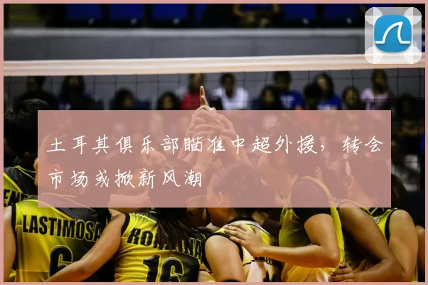 土耳其俱乐部瞄准中超外援，转会市场或掀新风潮