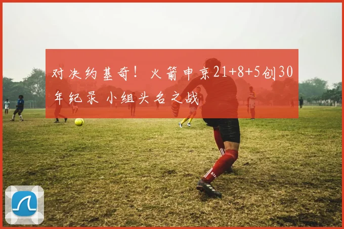对决约基奇！火箭申京21+8+5创30年纪录 小组头名之战