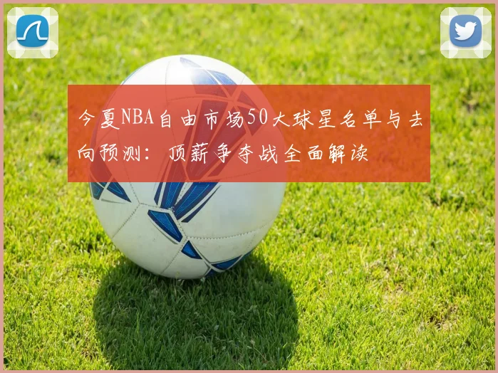今夏NBA自由市场50大球星名单与去向预测：顶薪争夺战全面解读