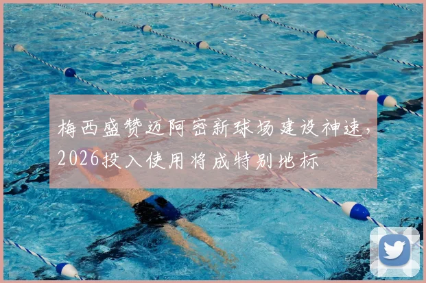 梅西盛赞迈阿密新球场建设神速,2026投入使用将成特别地标