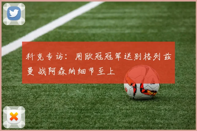 科克专访:用欧冠冠军送别格列兹曼 战阿森纳细节至上