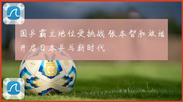 国乒霸主地位受挑战 张本智和放话开启日本乒乓新时代
