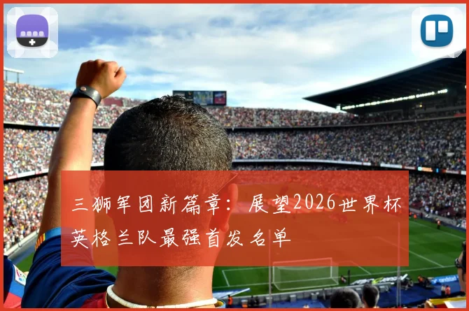 三狮军团新篇章：展望2026世界杯英格兰队最强首发名单